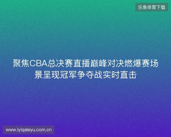 聚焦CBA总决赛直播巅峰对决燃爆赛场景呈现冠军争夺战实时直击