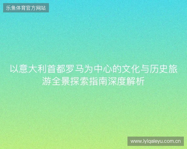 以意大利首都罗马为中心的文化与历史旅游全景探索指南深度解析 以意大利首都罗马为中心的文化与历史旅游全景探索指南深度解析